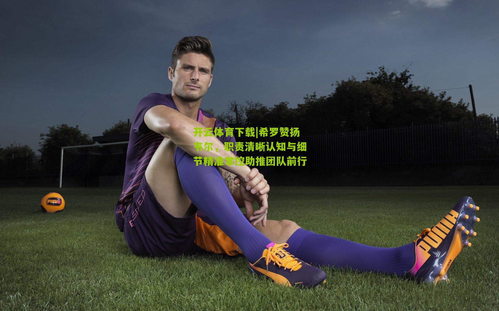 希罗赞扬韦尔，职责清晰认知与细节精准掌控助推团队前行